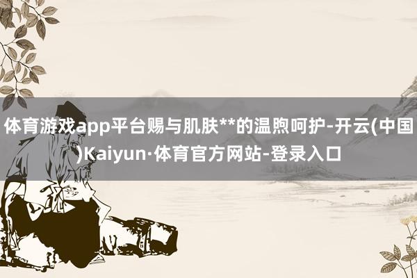 体育游戏app平台赐与肌肤**的温煦呵护-开云(中国)Kaiyun·体育官方网站-登录入口