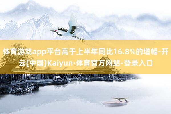 体育游戏app平台高于上半年同比16.8%的增幅-开云(中国)Kaiyun·体育官方网站-登录入口
