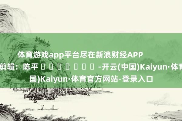 体育游戏app平台尽在新浪财经APP 包袱剪辑:陈平 -开云(中国)Kaiyun·体育官方网站-登录入口