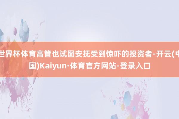 世界杯体育高管也试图安抚受到惊吓的投资者-开云(中国)Kaiyun·体育官方网站-登录入口