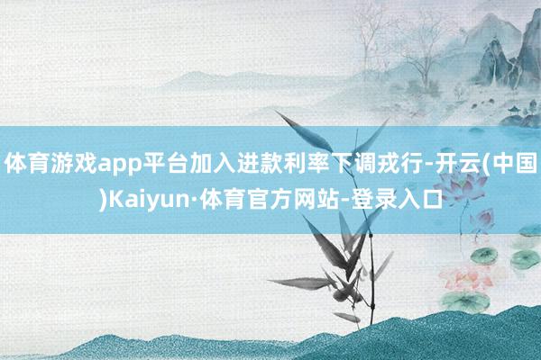 体育游戏app平台加入进款利率下调戎行-开云(中国)Kaiyun·体育官方网站-登录入口