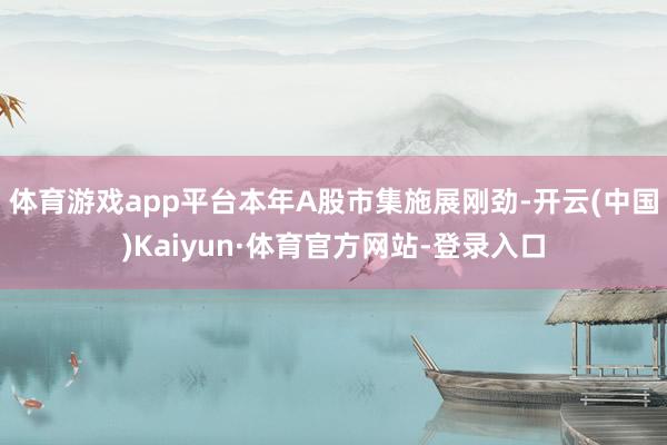 体育游戏app平台本年A股市集施展刚劲-开云(中国)Kaiyun·体育官方网站-登录入口