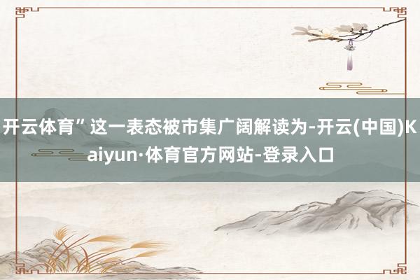 开云体育”这一表态被市集广阔解读为-开云(中国)Kaiyun·体育官方网站-登录入口