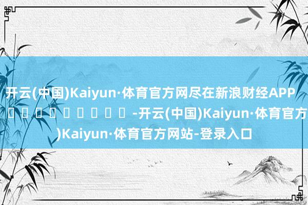 开云(中国)Kaiyun·体育官方网尽在新浪财经APP -开云(中国)Kaiyun·体育官方网站-登录入口