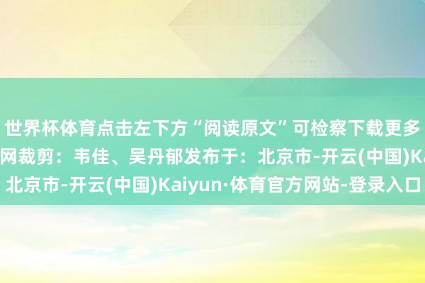世界杯体育点击左下方“阅读原文”可检察下载更多作品起首:中国文静网裁剪:韦佳、吴丹郁发布于:北京市-开云(中国)Kaiyun·体育官方网站-登录入口