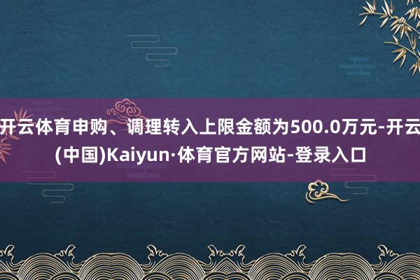 开云体育申购、调理转入上限金额为500.0万元-开云(中国)Kaiyun·体育官方网站-登录入口