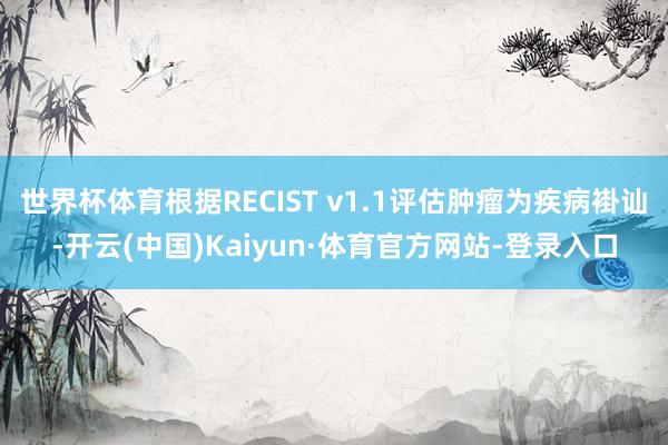 世界杯体育根据RECIST v1.1评估肿瘤为疾病褂讪-开云(中国)Kaiyun·体育官方网站-登录入口