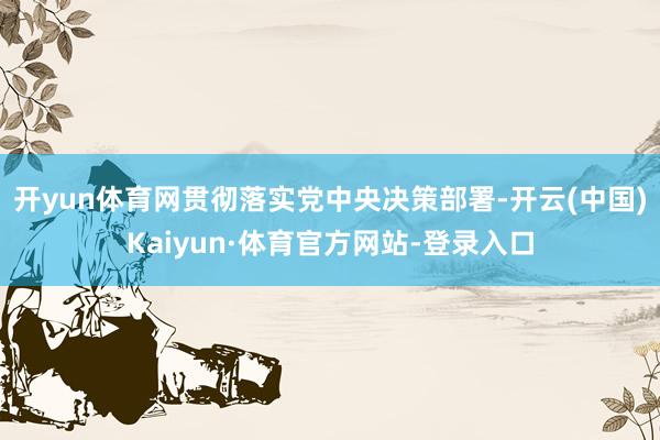 开yun体育网贯彻落实党中央决策部署-开云(中国)Kaiyun·体育官方网站-登录入口