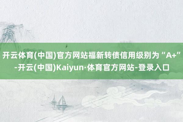 开云体育(中国)官方网站福新转债信用级别为“A+”-开云(中国)Kaiyun·体育官方网站-登录入口