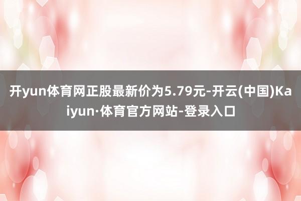 开yun体育网正股最新价为5.79元-开云(中国)Kaiyun·体育官方网站-登录入口