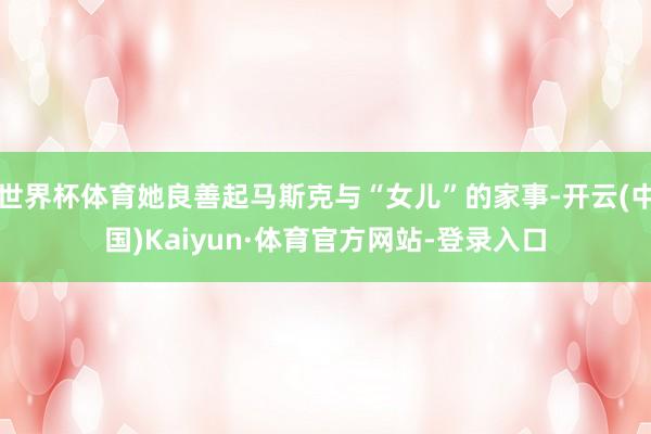 世界杯体育她良善起马斯克与“女儿”的家事-开云(中国)Kaiyun·体育官方网站-登录入口