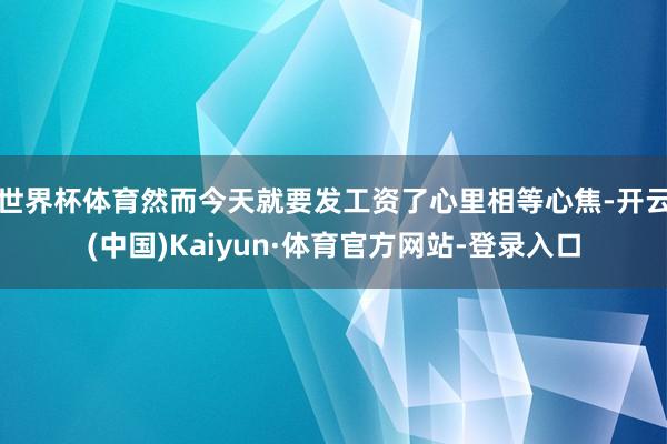 世界杯体育然而今天就要发工资了心里相等心焦-开云(中国)Kaiyun·体育官方网站-登录入口