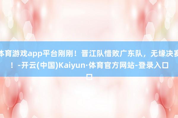 体育游戏app平台刚刚!晋江队惜败广东队,无缘决赛!-开云(中国)Kaiyun·体育官方网站-登录入口