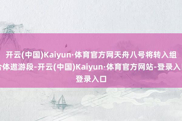 开云(中国)Kaiyun·体育官方网天舟八号将转入组合体遨游段-开云(中国)Kaiyun·体育官方网站-登录入口