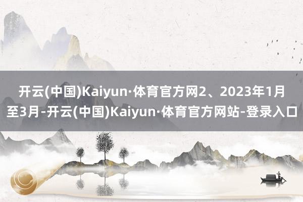 开云(中国)Kaiyun·体育官方网　　2、2023年1月至3月-开云(中国)Kaiyun·体育官方网站-登录入口