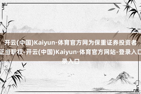 开云(中国)Kaiyun·体育官方网为保重证券投资者正当职权-开云(中国)Kaiyun·体育官方网站-登录入口