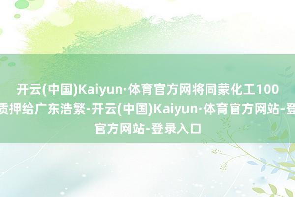 开云(中国)Kaiyun·体育官方网将同蒙化工100%股权质押给广东浩繁-开云(中国)Kaiyun·体育官方网站-登录入口