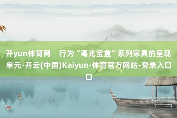 开yun体育网 行为“粤光宝盒”系列家具的呈现单元-开云(中国)Kaiyun·体育官方网站-登录入口