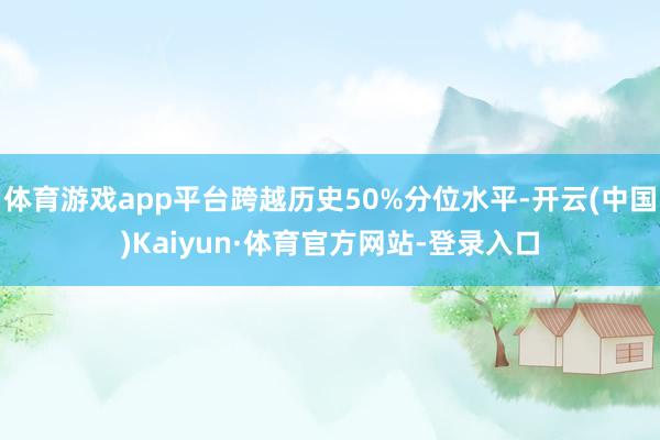 体育游戏app平台跨越历史50%分位水平-开云(中国)Kaiyun·体育官方网站-登录入口
