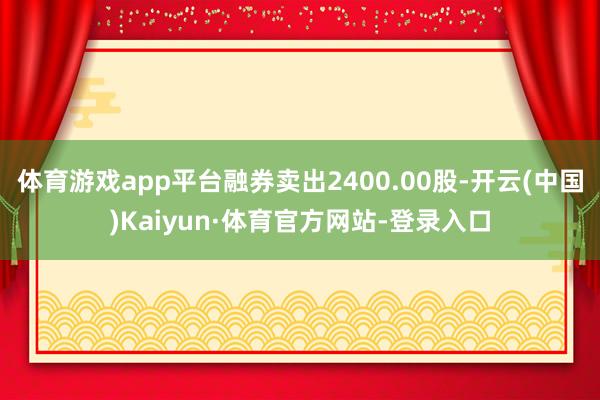 体育游戏app平台融券卖出2400.00股-开云(中国)Kaiyun·体育官方网站-登录入口