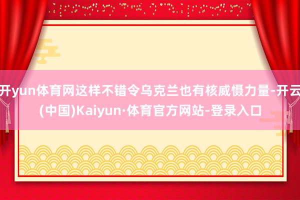 开yun体育网这样不错令乌克兰也有核威慑力量-开云(中国)Kaiyun·体育官方网站-登录入口