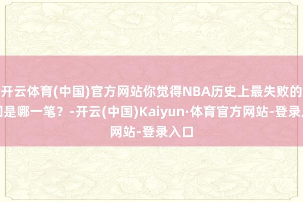 开云体育(中国)官方网站你觉得NBA历史上最失败的来回是哪一笔？-开云(中国)Kaiyun·体育官方网站-登录入口
