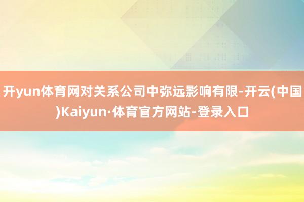 开yun体育网对关系公司中弥远影响有限-开云(中国)Kaiyun·体育官方网站-登录入口