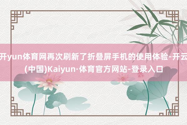 开yun体育网再次刷新了折叠屏手机的使用体验-开云(中国)Kaiyun·体育官方网站-登录入口