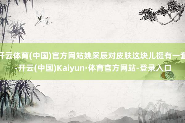 开云体育(中国)官方网站姚采辰对皮肤这块儿挺有一套-开云(中国)Kaiyun·体育官方网站-登录入口