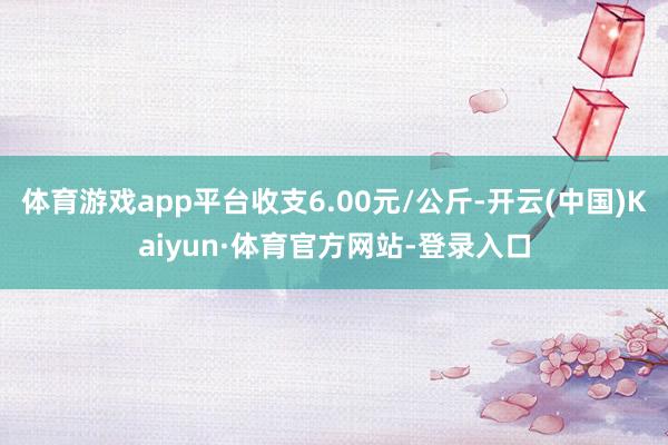 体育游戏app平台收支6.00元/公斤-开云(中国)Kaiyun·体育官方网站-登录入口