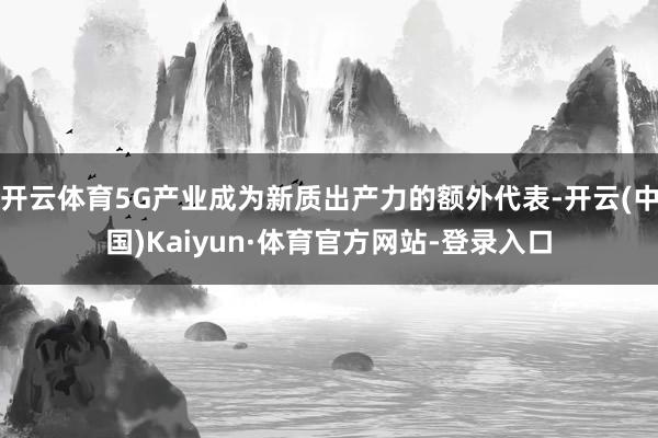 开云体育5G产业成为新质出产力的额外代表-开云(中国)Kaiyun·体育官方网站-登录入口