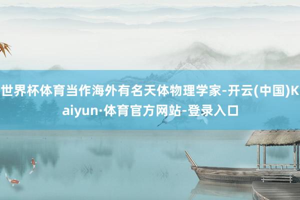 世界杯体育当作海外有名天体物理学家-开云(中国)Kaiyun·体育官方网站-登录入口