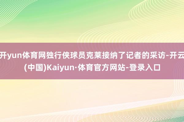 开yun体育网独行侠球员克莱接纳了记者的采访-开云(中国)Kaiyun·体育官方网站-登录入口