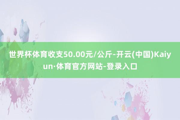世界杯体育收支50.00元/公斤-开云(中国)Kaiyun·体育官方网站-登录入口