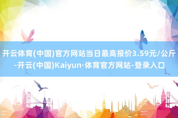 开云体育(中国)官方网站当日最高报价3.59元/公斤-开云(中国)Kaiyun·体育官方网站-登录入口