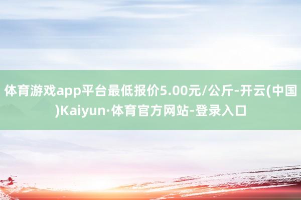 体育游戏app平台最低报价5.00元/公斤-开云(中国)Kaiyun·体育官方网站-登录入口
