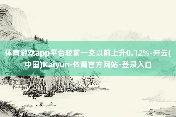 体育游戏app平台较前一交以前上升0.12%-开云(中国)Kaiyun·体育官方网站-登录入口