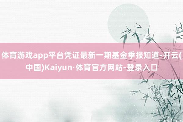 体育游戏app平台凭证最新一期基金季报知道-开云(中国)Kaiyun·体育官方网站-登录入口