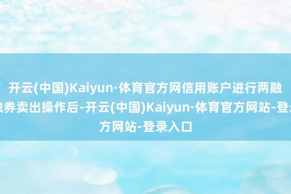开云(中国)Kaiyun·体育官方网信用账户进行两融意见融券卖出操作后-开云(中国)Kaiyun·体育官方网站-登录入口