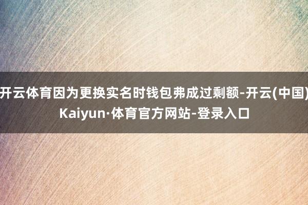 开云体育因为更换实名时钱包弗成过剩额-开云(中国)Kaiyun·体育官方网站-登录入口