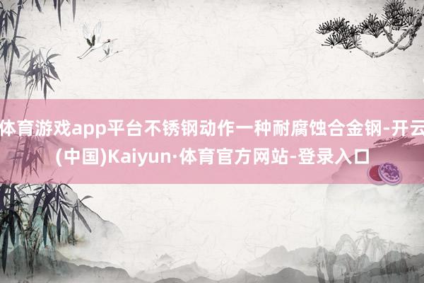 体育游戏app平台不锈钢动作一种耐腐蚀合金钢-开云(中国)Kaiyun·体育官方网站-登录入口