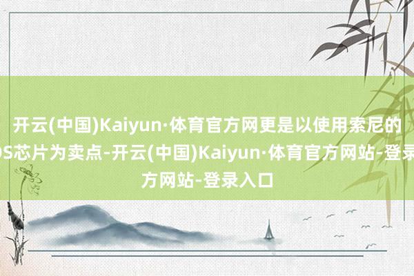 开云(中国)Kaiyun·体育官方网更是以使用索尼的CMOS芯片为卖点-开云(中国)Kaiyun·体育官方网站-登录入口