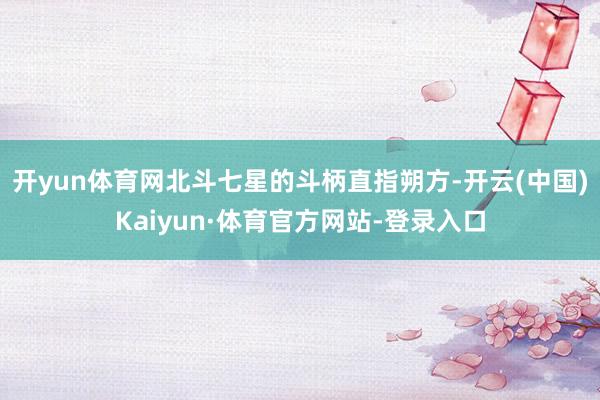 开yun体育网北斗七星的斗柄直指朔方-开云(中国)Kaiyun·体育官方网站-登录入口