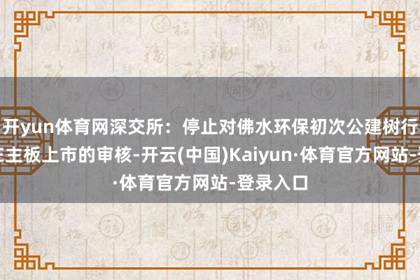 开yun体育网深交所：停止对佛水环保初次公建树行股票并在主板上市的审核-开云(中国)Kaiyun·体育官方网站-登录入口