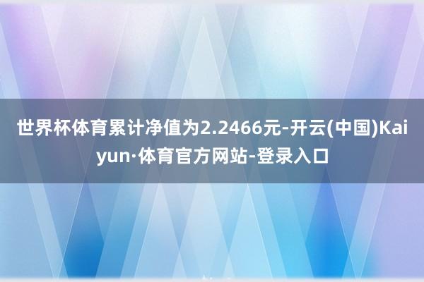 世界杯体育累计净值为2.2466元-开云(中国)Kaiyun·体育官方网站-登录入口