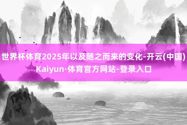 世界杯体育2025年以及随之而来的变化-开云(中国)Kaiyun·体育官方网站-登录入口