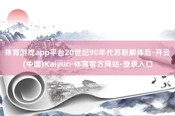 体育游戏app平台　　20世纪90年代苏联解体后-开云(中国)Kaiyun·体育官方网站-登录入口