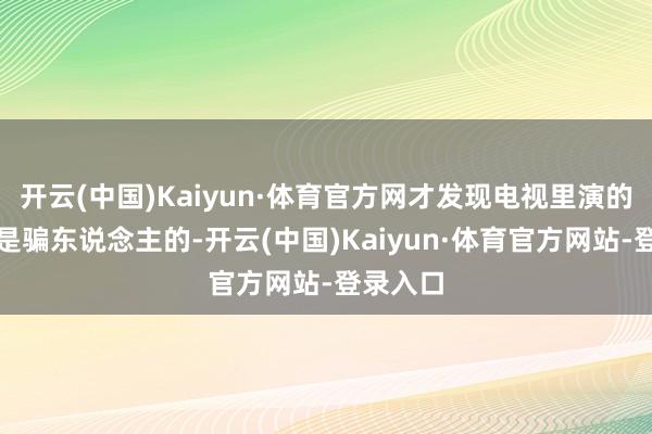 开云(中国)Kaiyun·体育官方网才发现电视里演的一切齐是骗东说念主的-开云(中国)Kaiyun·体育官方网站-登录入口