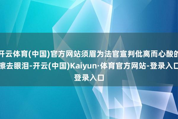 开云体育(中国)官方网站须眉为法官宣判仳离而心酸的擦去眼泪-开云(中国)Kaiyun·体育官方网站-登录入口