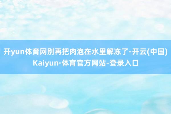 开yun体育网别再把肉泡在水里解冻了-开云(中国)Kaiyun·体育官方网站-登录入口